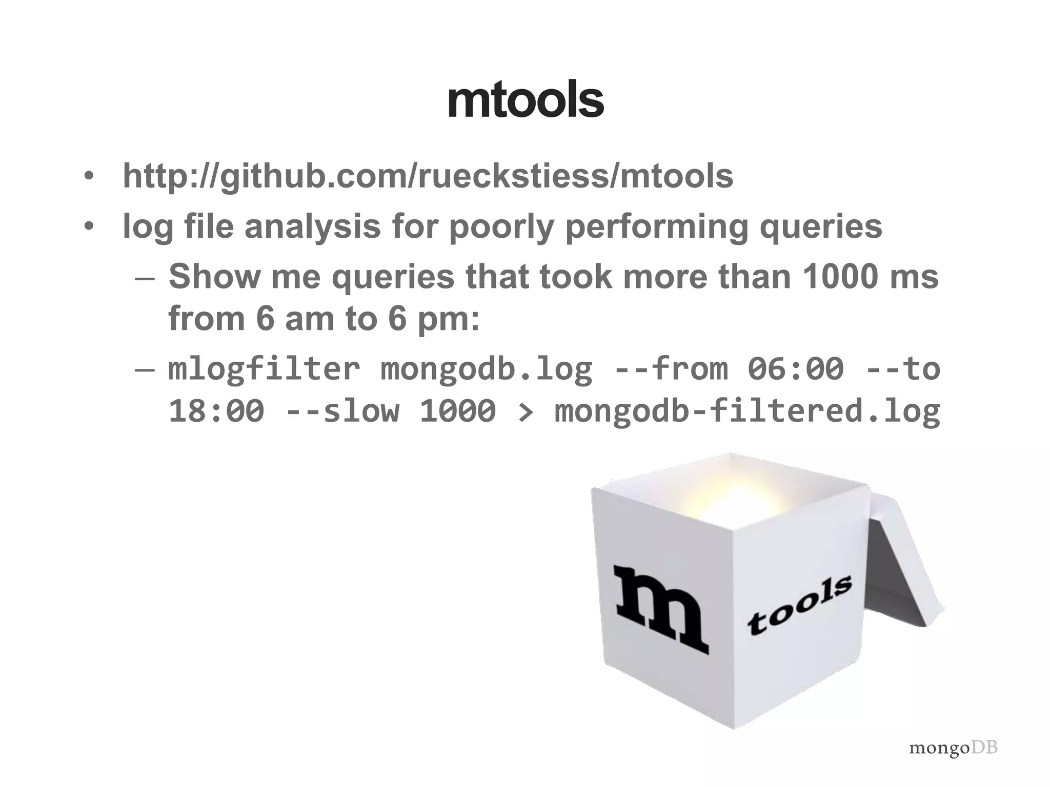 mtools • http://github.com/rueckstiess/mtools • log file analysis for poorly performing queries – Show me queries that took more than 1000 ms from 6 am to 6 pm: – mlogfilter mongodb.log --from 06:00 --to 18:00 --slow 1000 > mongodb-filtered.log 