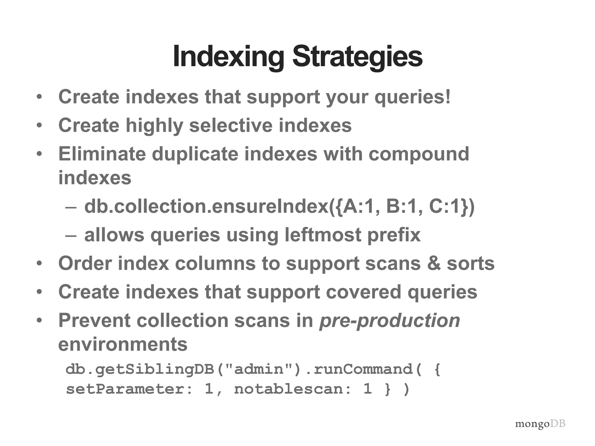 Indexing Strategies • Create indexes that support your queries! • Create highly selective indexes • Eliminate duplicate indexes with compound indexes – db.collection.ensureIndex({A:1, B:1, C:1}) – allows queries using leftmost prefix • Order index columns to support scans & sorts • Create indexes that support covered queries • Prevent collection scans in pre-production environments db.getSiblingDB("admin").runCommand( { setParameter: 1, notablescan: 1 } ) 