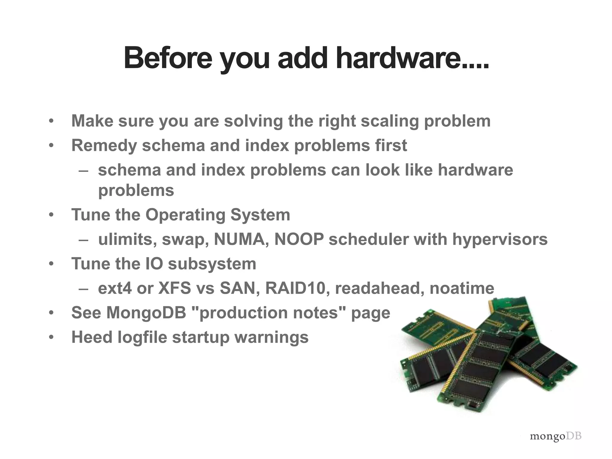 Before you add hardware.... • Make sure you are solving the right scaling problem • Remedy schema and index problems first – schema and index problems can look like hardware problems • Tune the Operating System – ulimits, swap, NUMA, NOOP scheduler with hypervisors • Tune the IO subsystem – ext4 or XFS vs SAN, RAID10, readahead, noatime • See MongoDB "production notes" page • Heed logfile startup warnings 
