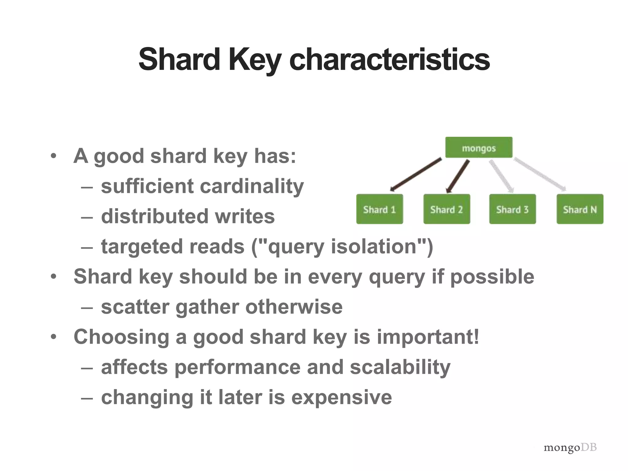 Shard Key characteristics • A good shard key has: – sufficient cardinality – distributed writes – targeted reads ("query isolation") • Shard key should be in every query if possible – scatter gather otherwise • Choosing a good shard key is important! – affects performance and scalability – changing it later is expensive 