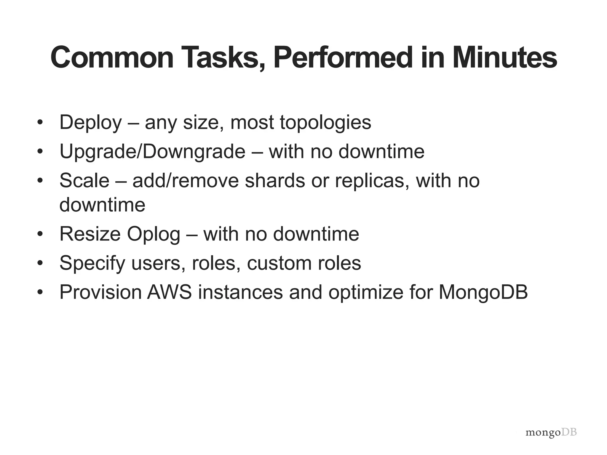 Common Tasks, Performed in Minutes • Deploy – any size, most topologies • Upgrade/Downgrade – with no downtime • Scale – add/remove shards or replicas, with no downtime • Resize Oplog – with no downtime • Specify users, roles, custom roles • Provision AWS instances and optimize for MongoDB 