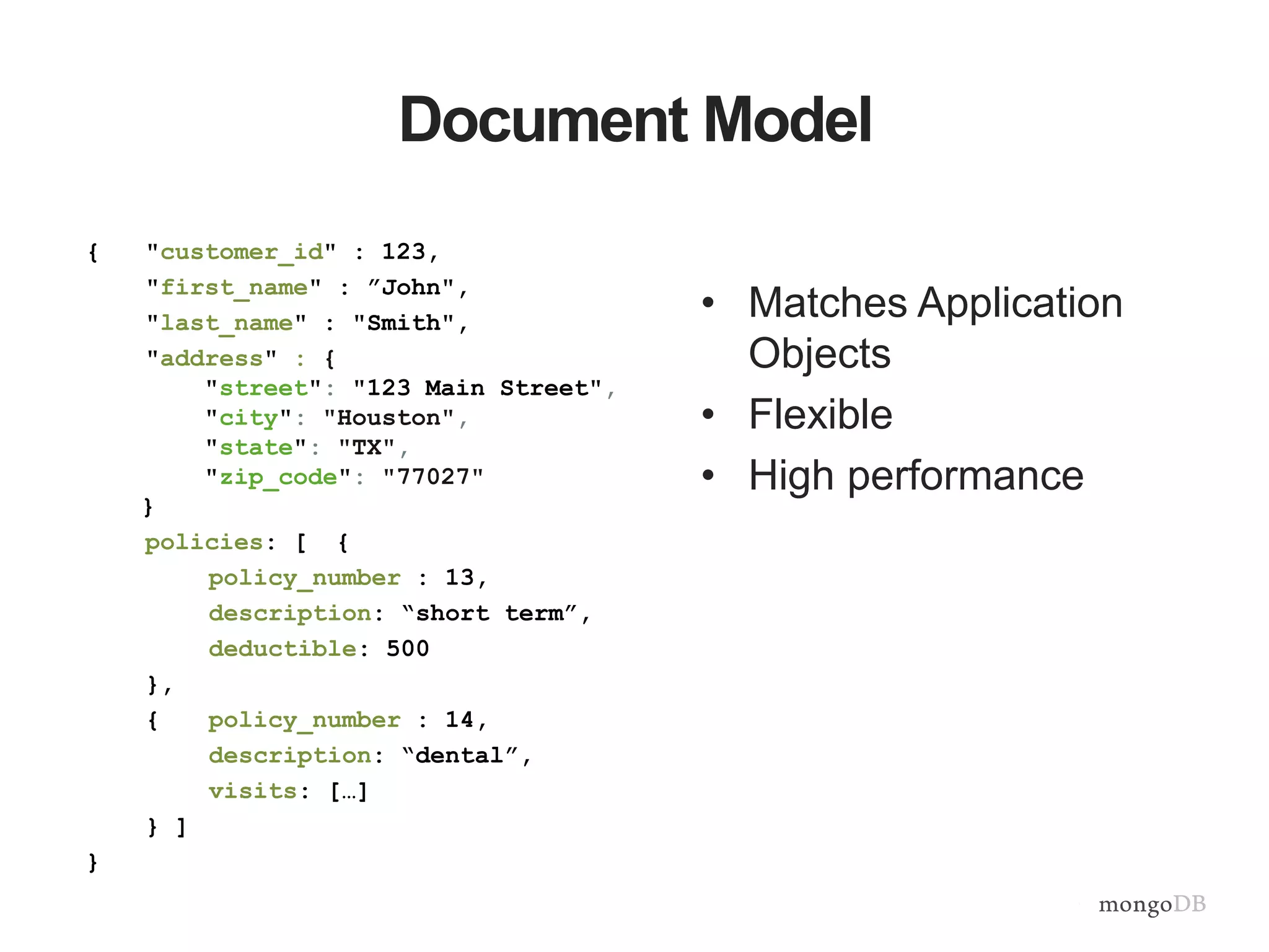 Document Model • Matches Application Objects • Flexible • High performance { "customer_id" : 123, "first_name" : ”John", "last_name" : "Smith", "address" : { "street": "123 Main Street", "city": "Houston", "state": "TX", "zip_code": "77027" } policies: [ { policy_number : 13, description: “short term”, deductible: 500 }, { policy_number : 14, description: “dental”, visits: […] } ] } 