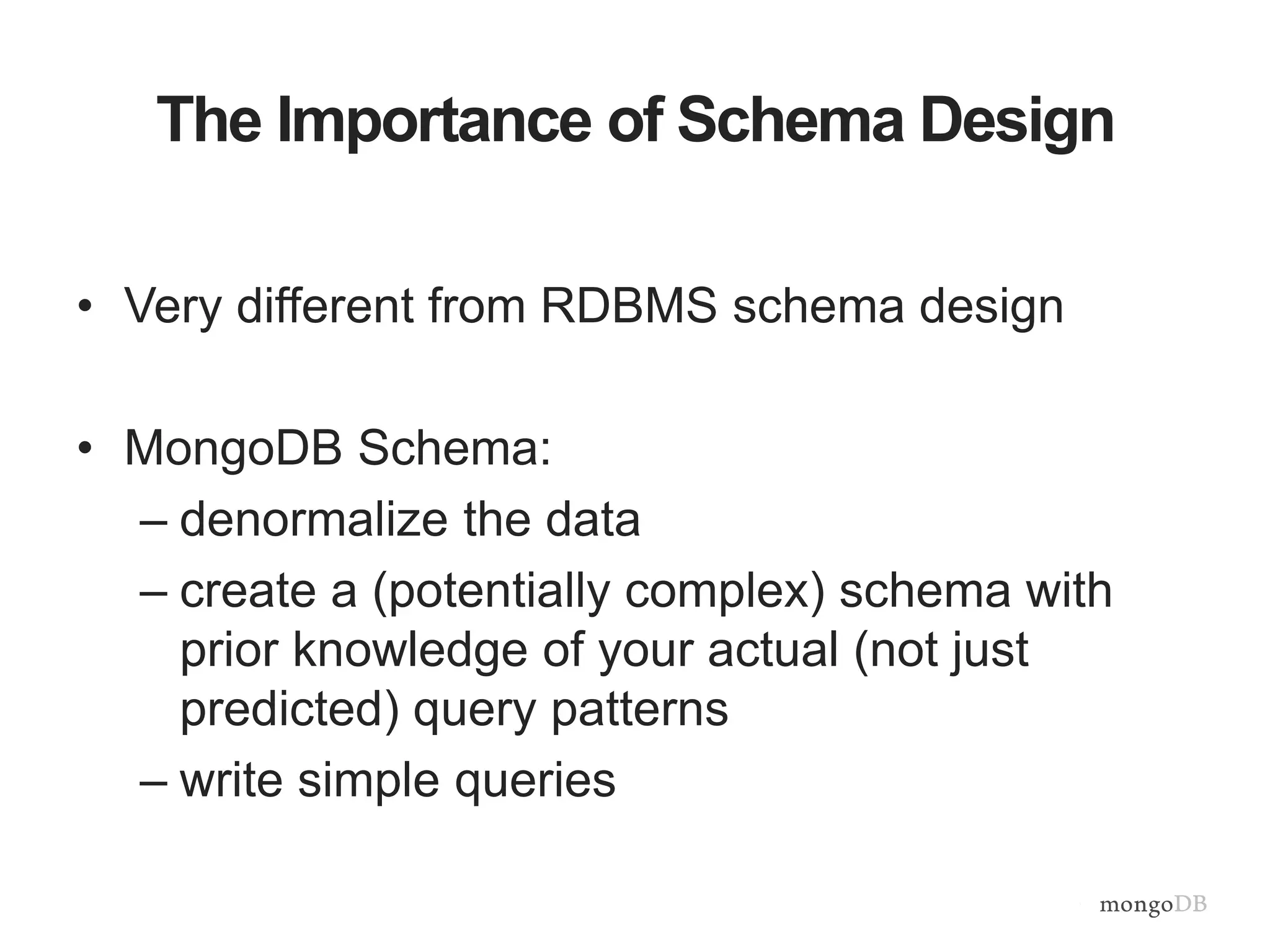The Importance of Schema Design • Very different from RDBMS schema design • MongoDB Schema: – denormalize the data – create a (potentially complex) schema with prior knowledge of your actual (not just predicted) query patterns – write simple queries 
