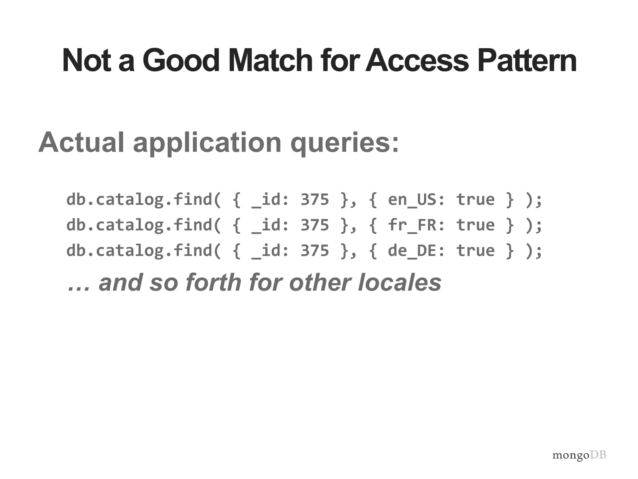 Not a Good Match for Access Pattern Actual application queries: db.catalog.find( { _id: 375 }, { en_US: true } ); db.catalog.find( { _id: 375 }, { fr_FR: true } ); db.catalog.find( { _id: 375 }, { de_DE: true } ); … and so forth for other locales 