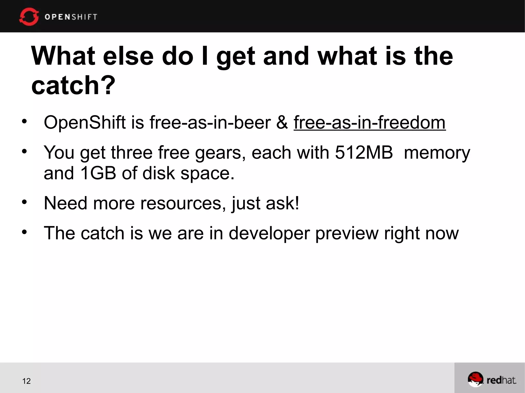 What else do I get and what is the
     catch?
• OpenShift is free-as-in-beer & free-as-in-freedom
• You get three free gears, each with 512MB memory
  and 1GB of disk space.
• Need more resources, just ask!
• The catch is we are in developer preview right now




12
 