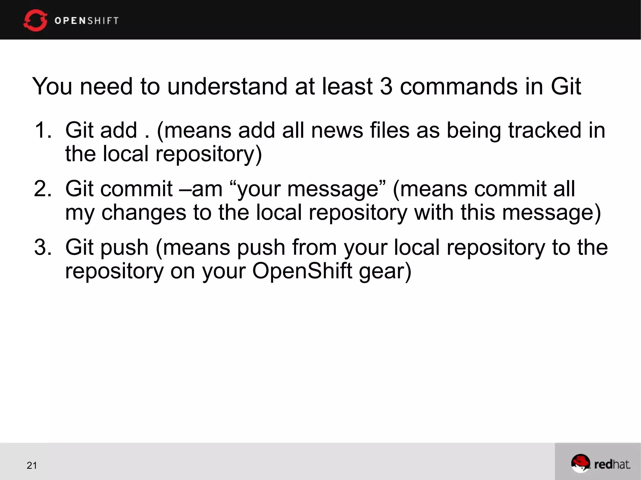 You need to understand at least 3 commands in Git
 1. Git add . (means add all news files as being tracked in
    the local repository)
 2. Git commit –am “your message” (means commit all
    my changes to the local repository with this message)
 3. Git push (means push from your local repository to the
    repository on your OpenShift gear)




21
 