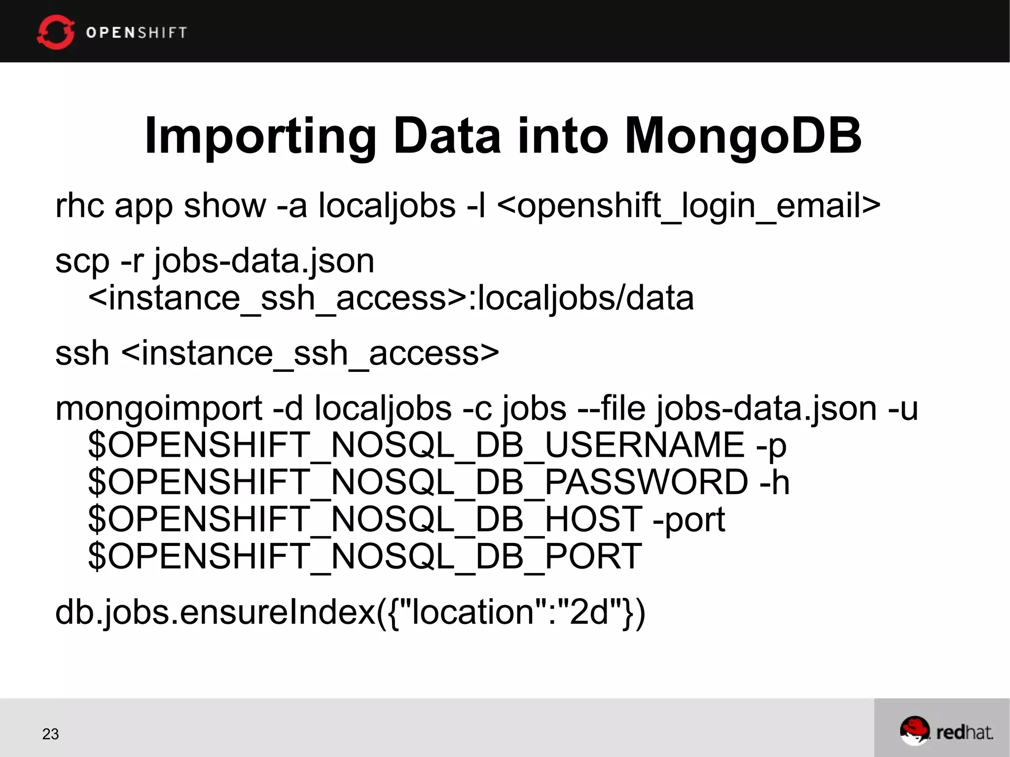 Importing Data into MongoDB
 rhc app show -a localjobs -l <openshift_login_email>
 scp -r jobs-data.json
   <instance_ssh_access>:localjobs/data
 ssh <instance_ssh_access>
 mongoimport -d localjobs -c jobs --file jobs-data.json -u
  $OPENSHIFT_NOSQL_DB_USERNAME -p
  $OPENSHIFT_NOSQL_DB_PASSWORD -h
  $OPENSHIFT_NOSQL_DB_HOST -port
  $OPENSHIFT_NOSQL_DB_PORT
 db.jobs.ensureIndex({"location":"2d"})


23
 