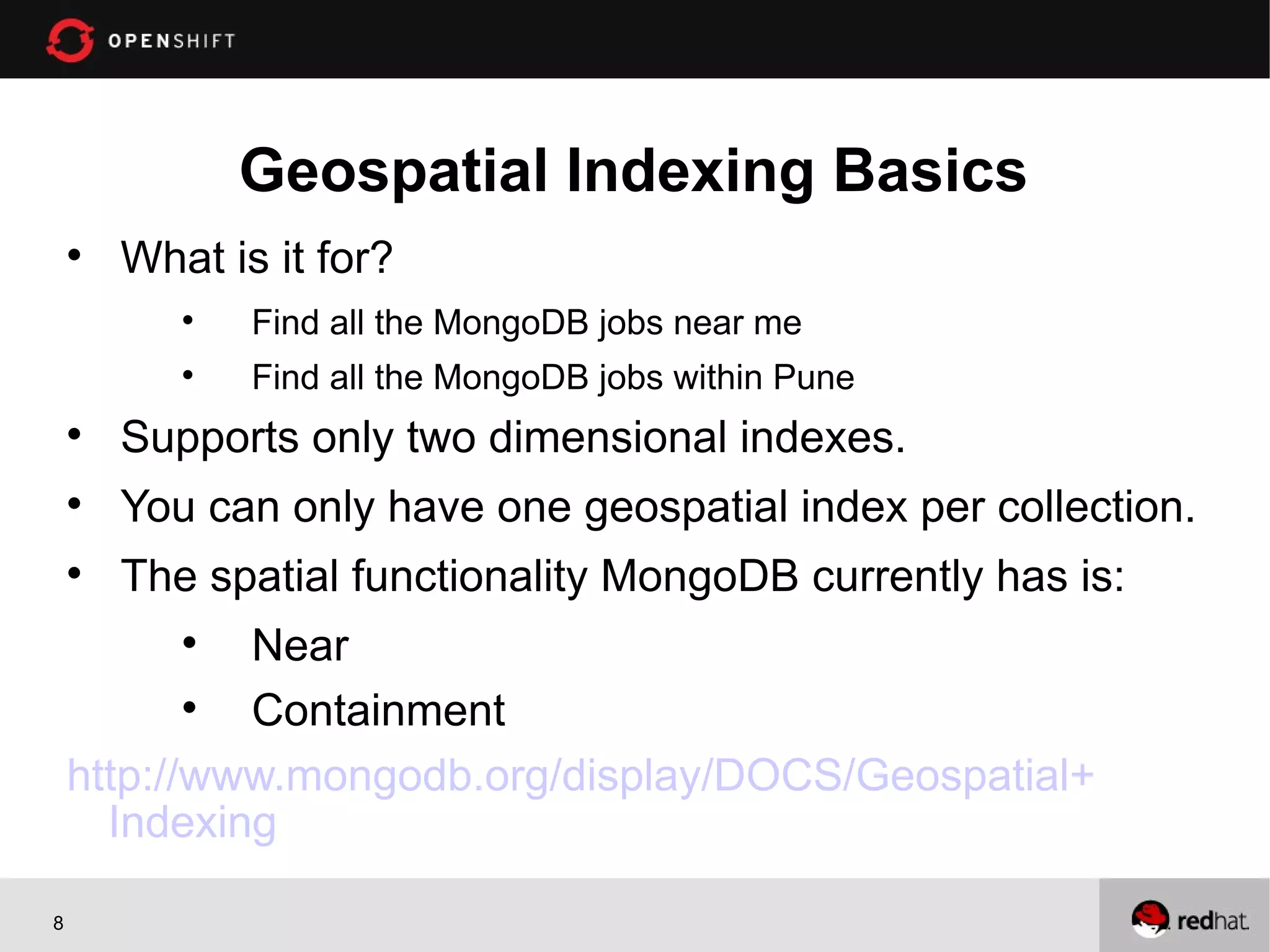 Geospatial Indexing Basics
    
        What is it for?
           
               Find all the MongoDB jobs near me
           
               Find all the MongoDB jobs within Pune
    
        Supports only two dimensional indexes.
    
        You can only have one geospatial index per collection.
    
        The spatial functionality MongoDB currently has is:
           
             Near
           
             Containment
    http://www.mongodb.org/display/DOCS/Geospatial+
      Indexing

8
 