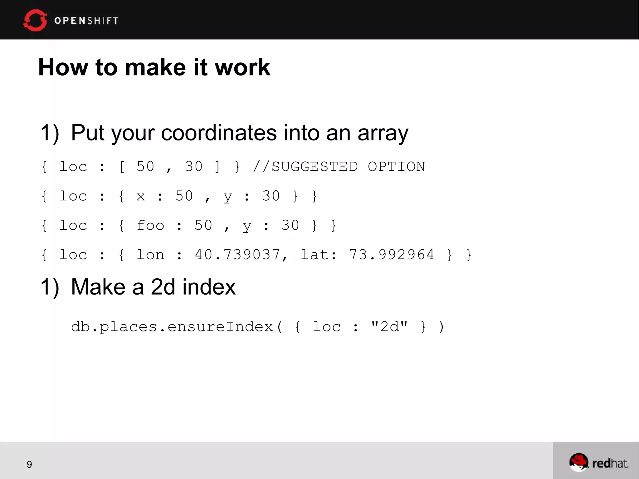 How to make it work

    1) Put your coordinates into an array
    { loc : [ 50 , 30 ] } //SUGGESTED OPTION
    { loc : { x : 50 , y : 30 } }
    { loc : { foo : 50 , y : 30 } }
    { loc : { lon : 40.739037, lat: 73.992964 } }

    1) Make a 2d index
       db.places.ensureIndex( { loc : "2d" } )




9
 
