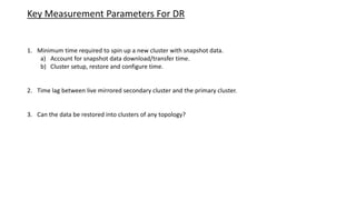 Key Measurement Parameters For DR
1. Minimum time required to spin up a new cluster with snapshot data.
a) Account for snapshot data download/transfer time.
b) Cluster setup, restore and configure time.
2. Time lag between live mirrored secondary cluster and the primary cluster.
3. Can the data be restored into clusters of any topology?
 