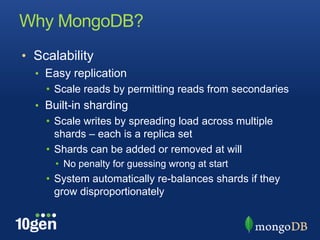 Why MongoDB?
• Scalability
  • Easy replication
    • Scale reads by permitting reads from secondaries
  • Built-in sharding
    • Scale writes by spreading load across multiple
      shards – each is a replica set
    • Shards can be added or removed at will
      • No penalty for guessing wrong at start
    • System automatically re-balances shards if they
      grow disproportionately
 