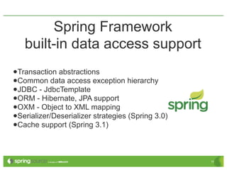 Spring Framework
   built-in data access support
•Transaction abstractions
•Common data access exception hierarchy
•JDBC - JdbcTemplate
•ORM - Hibernate, JPA support
•OXM - Object to XML mapping
•Serializer/Deserializer strategies (Spring 3.0)
•Cache support (Spring 3.1)

                                                   11
 