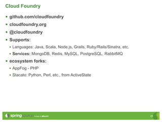 Cloud Foundry

   github.com/cloudfoundry
   cloudfoundry.org
   @cloudfoundry
   Supports:
    • Languages: Java, Scala, Node.js, Grails, Ruby/Rails/Sinatra, etc.
    • Services: MongoDB, Redis, MySQL, PostgreSQL, RabbitMQ
 ecosystem forks:
    • AppFog - PHP
    • Stacato: Python, Perl, etc., from ActiveState




                                                                          25
 