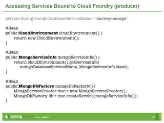 Accessing Services Bound to Cloud Foundry (producer)

private String mongoDatabaseServiceName = "survey-mongo";

@Bean
public CloudEnvironment cloudEnvironment() {
	   return new CloudEnvironment();
}

@Bean
public MongoServiceInfo mongoServiceInfo() {
	   return cloudEnvironment().getServiceInfo(
       mongoDatabaseServiceName, MongoServiceInfo.class);
}

@Bean
public MongoDbFactory mongoDbFactory() {
	   MongoServiceCreator msc = new MongoServiceCreator();
	   MongoDbFactory db = msc.createService(mongoServiceInfo());
}


                                                                 28
 