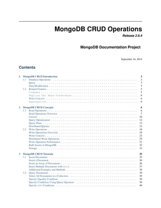 MongoDB CRUD Operations 
Release 2.6.4 
MongoDB Documentation Project 
September 16, 2014 
Contents 
1 MongoDB CRUD Introduction 3 
1.1 Database Operations . . . . . . . . . . . . . . . . . . . . . . . . . . . . . . . . . . . . . . . . . . . 3 
Query . . . . . . . . . . . . . . . . . . . . . . . . . . . . . . . . . . . . . . . . . . . . . . . . . . . 3 
Data Modification . . . . . . . . . . . . . . . . . . . . . . . . . . . . . . . . . . . . . . . . . . . . . 5 
1.2 Related Features . . . . . . . . . . . . . . . . . . . . . . . . . . . . . . . . . . . . . . . . . . . . . . 5 
Indexes . . . . . . . . . . . . . . . . . . . . . . . . . . . . . . . . . . . . . . . . . . . . . . . . . 5 
Replica Set Read Preference . . . . . . . . . . . . . . . . . . . . . . . . . . . . . . . . . 6 
Write Concern . . . . . . . . . . . . . . . . . . . . . . . . . . . . . . . . . . . . . . . . . . . . . . . 6 
Aggregation . . . . . . . . . . . . . . . . . . . . . . . . . . . . . . . . . . . . . . . . . . . . . . 6 
2 MongoDB CRUD Concepts 6 
2.1 Read Operations . . . . . . . . . . . . . . . . . . . . . . . . . . . . . . . . . . . . . . . . . . . . . . 6 
Read Operations Overview . . . . . . . . . . . . . . . . . . . . . . . . . . . . . . . . . . . . . . . . 7 
Cursors . . . . . . . . . . . . . . . . . . . . . . . . . . . . . . . . . . . . . . . . . . . . . . . . . . 10 
Query Optimization . . . . . . . . . . . . . . . . . . . . . . . . . . . . . . . . . . . . . . . . . . . . 12 
Query Plans . . . . . . . . . . . . . . . . . . . . . . . . . . . . . . . . . . . . . . . . . . . . . . . . 13 
Distributed Queries . . . . . . . . . . . . . . . . . . . . . . . . . . . . . . . . . . . . . . . . . . . . 15 
2.2 Write Operations . . . . . . . . . . . . . . . . . . . . . . . . . . . . . . . . . . . . . . . . . . . . . 18 
Write Operations Overview . . . . . . . . . . . . . . . . . . . . . . . . . . . . . . . . . . . . . . . . 19 
Write Concern . . . . . . . . . . . . . . . . . . . . . . . . . . . . . . . . . . . . . . . . . . . . . . . 23 
Distributed Write Operations . . . . . . . . . . . . . . . . . . . . . . . . . . . . . . . . . . . . . . . 25 
Write Operation Performance . . . . . . . . . . . . . . . . . . . . . . . . . . . . . . . . . . . . . . . 31 
Bulk Inserts in MongoDB . . . . . . . . . . . . . . . . . . . . . . . . . . . . . . . . . . . . . . . . . 32 
Storage . . . . . . . . . . . . . . . . . . . . . . . . . . . . . . . . . . . . . . . . . . . . . . . . . . 33 
3 MongoDB CRUD Tutorials 35 
3.1 Insert Documents . . . . . . . . . . . . . . . . . . . . . . . . . . . . . . . . . . . . . . . . . . . . . 35 
Insert a Document . . . . . . . . . . . . . . . . . . . . . . . . . . . . . . . . . . . . . . . . . . . . . 36 
Insert an Array of Documents . . . . . . . . . . . . . . . . . . . . . . . . . . . . . . . . . . . . . . . 36 
Insert Multiple Documents with Bulk . . . . . . . . . . . . . . . . . . . . . . . . . . . . . . . . . . 37 
Additional Examples and Methods . . . . . . . . . . . . . . . . . . . . . . . . . . . . . . . . . . . . 39 
3.2 Query Documents . . . . . . . . . . . . . . . . . . . . . . . . . . . . . . . . . . . . . . . . . . . . . 39 
Select All Documents in a Collection . . . . . . . . . . . . . . . . . . . . . . . . . . . . . . . . . . . 39 
Specify Equality Condition . . . . . . . . . . . . . . . . . . . . . . . . . . . . . . . . . . . . . . . . 39 
Specify Conditions Using Query Operators . . . . . . . . . . . . . . . . . . . . . . . . . . . . . . . 39 
Specify AND Conditions . . . . . . . . . . . . . . . . . . . . . . . . . . . . . . . . . . . . . . . . . 40 
 