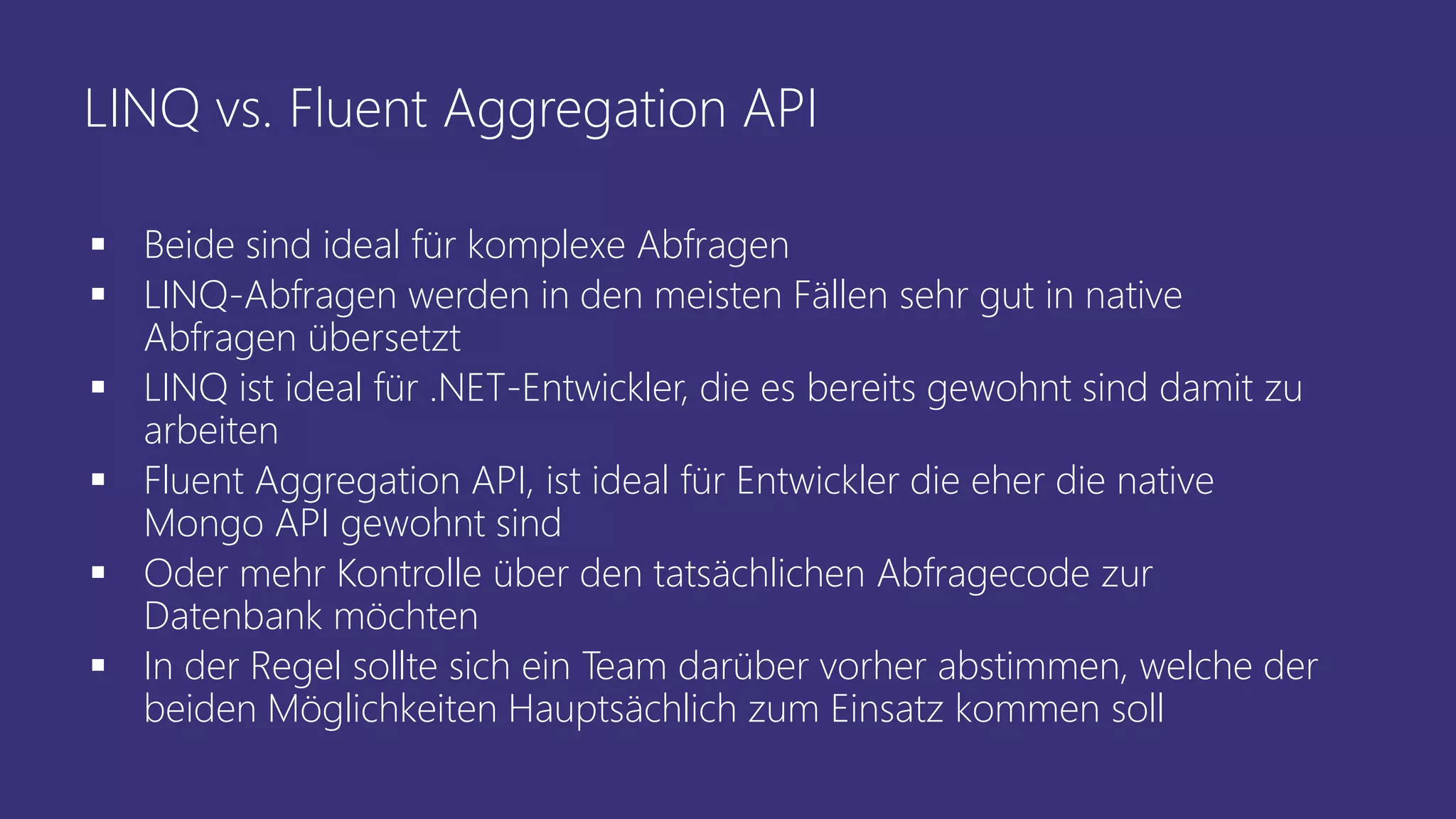 LINQ vs. Fluent Aggregation API
▪ Beide sind ideal für komplexe Abfragen
▪ LINQ-Abfragen werden in den meisten Fällen sehr gut in native
Abfragen übersetzt
▪ LINQ ist ideal für .NET-Entwickler, die es bereits gewohnt sind damit zu
arbeiten
▪ Fluent Aggregation API, ist ideal für Entwickler die eher die native
Mongo API gewohnt sind
▪ Oder mehr Kontrolle über den tatsächlichen Abfragecode zur
Datenbank möchten
▪ In der Regel sollte sich ein Team darüber vorher abstimmen, welche der
beiden Möglichkeiten Hauptsächlich zum Einsatz kommen soll
 
