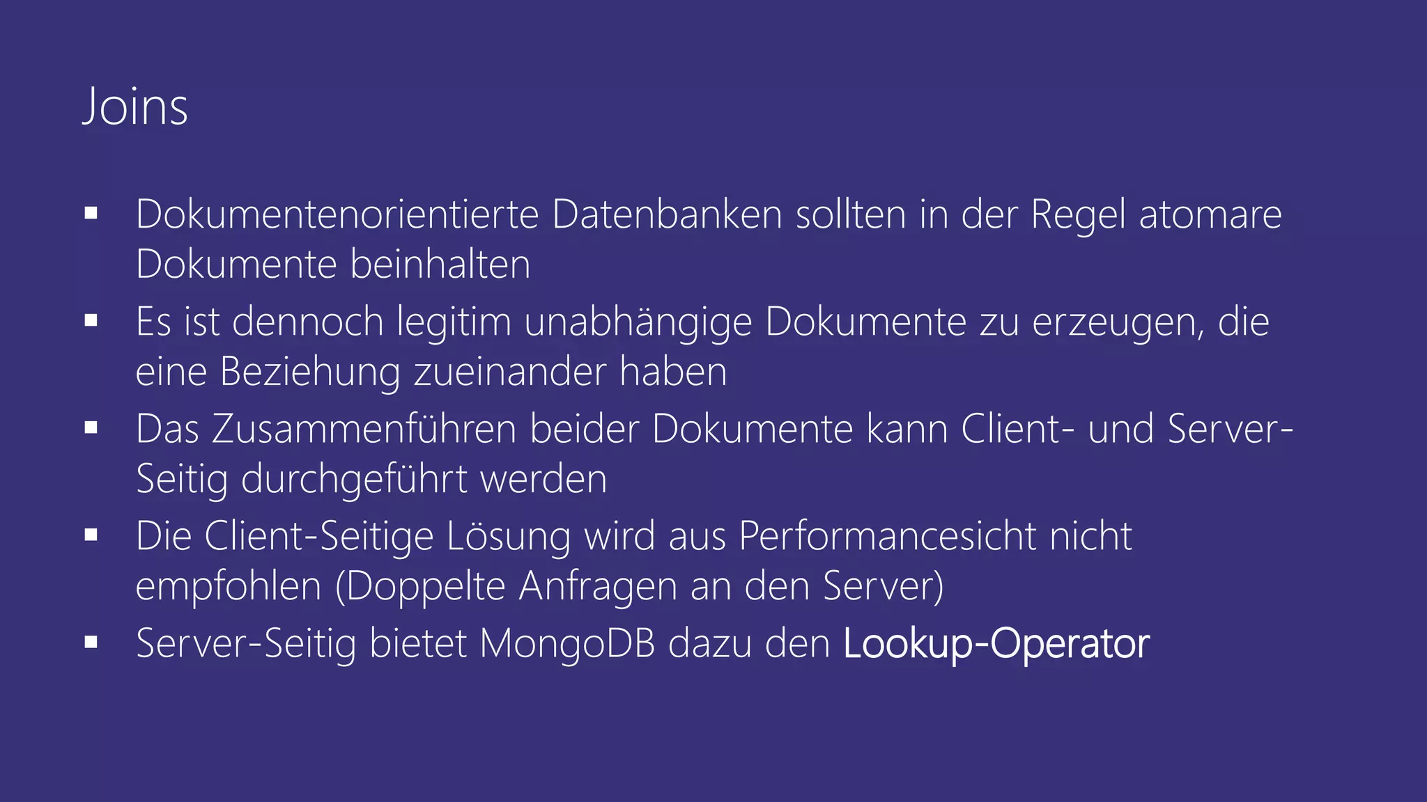 Joins
▪ Dokumentenorientierte Datenbanken sollten in der Regel atomare
Dokumente beinhalten
▪ Es ist dennoch legitim unabhängige Dokumente zu erzeugen, die
eine Beziehung zueinander haben
▪ Das Zusammenführen beider Dokumente kann Client- und Server-
Seitig durchgeführt werden
▪ Die Client-Seitige Lösung wird aus Performancesicht nicht
empfohlen (Doppelte Anfragen an den Server)
▪ Server-Seitig bietet MongoDB dazu den Lookup-Operator
 