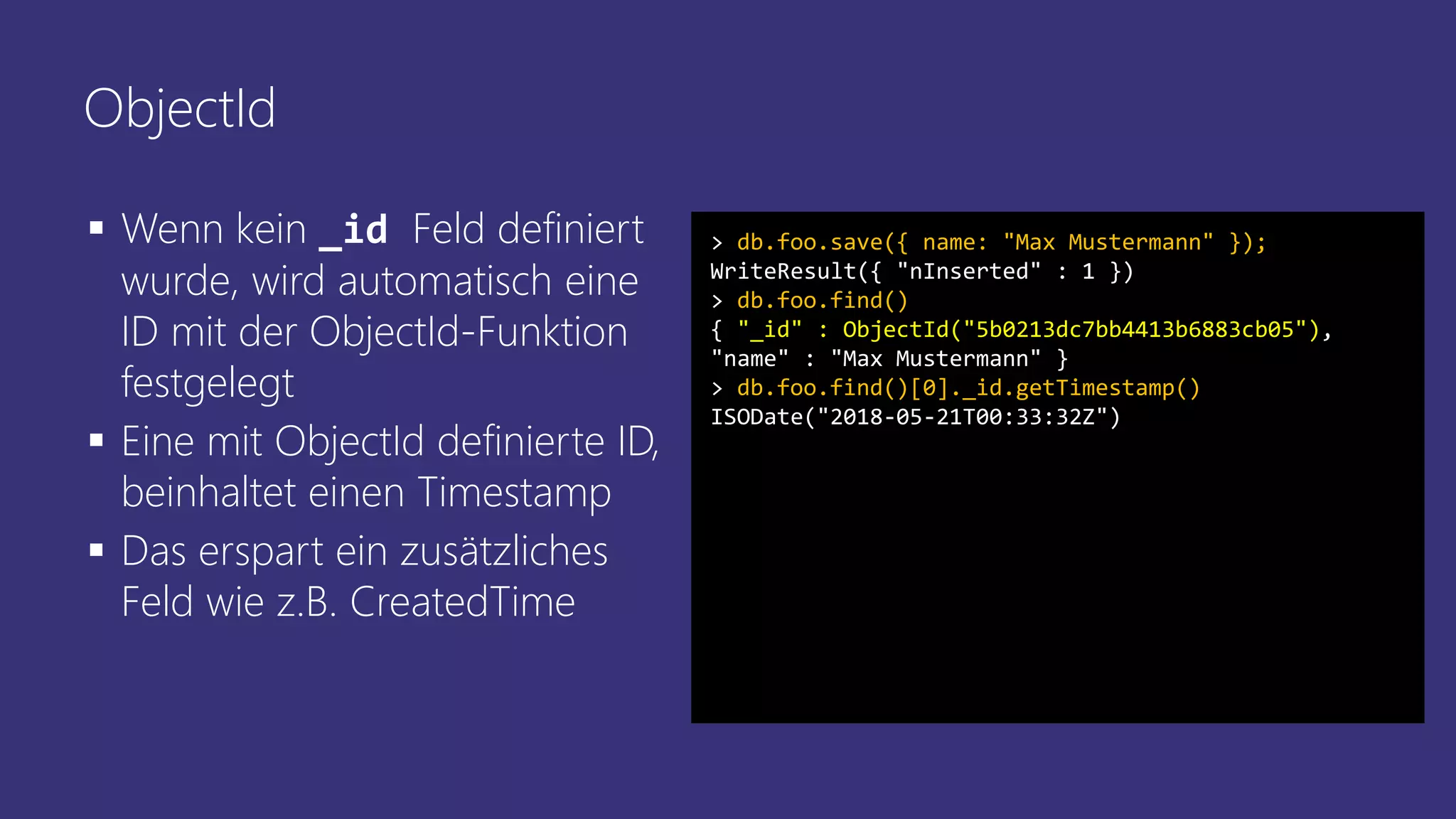 ObjectId
▪ Wenn kein _id Feld definiert
wurde, wird automatisch eine
ID mit der ObjectId-Funktion
festgelegt
▪ Eine mit ObjectId definierte ID,
beinhaltet einen Timestamp
▪ Das erspart ein zusätzliches
Feld wie z.B. CreatedTime
> db.foo.save({ name: "Max Mustermann" });
WriteResult({ "nInserted" : 1 })
> db.foo.find()
{ "_id" : ObjectId("5b0213dc7bb4413b6883cb05"),
"name" : "Max Mustermann" }
> db.foo.find()[0]._id.getTimestamp()
ISODate("2018-05-21T00:33:32Z")
 