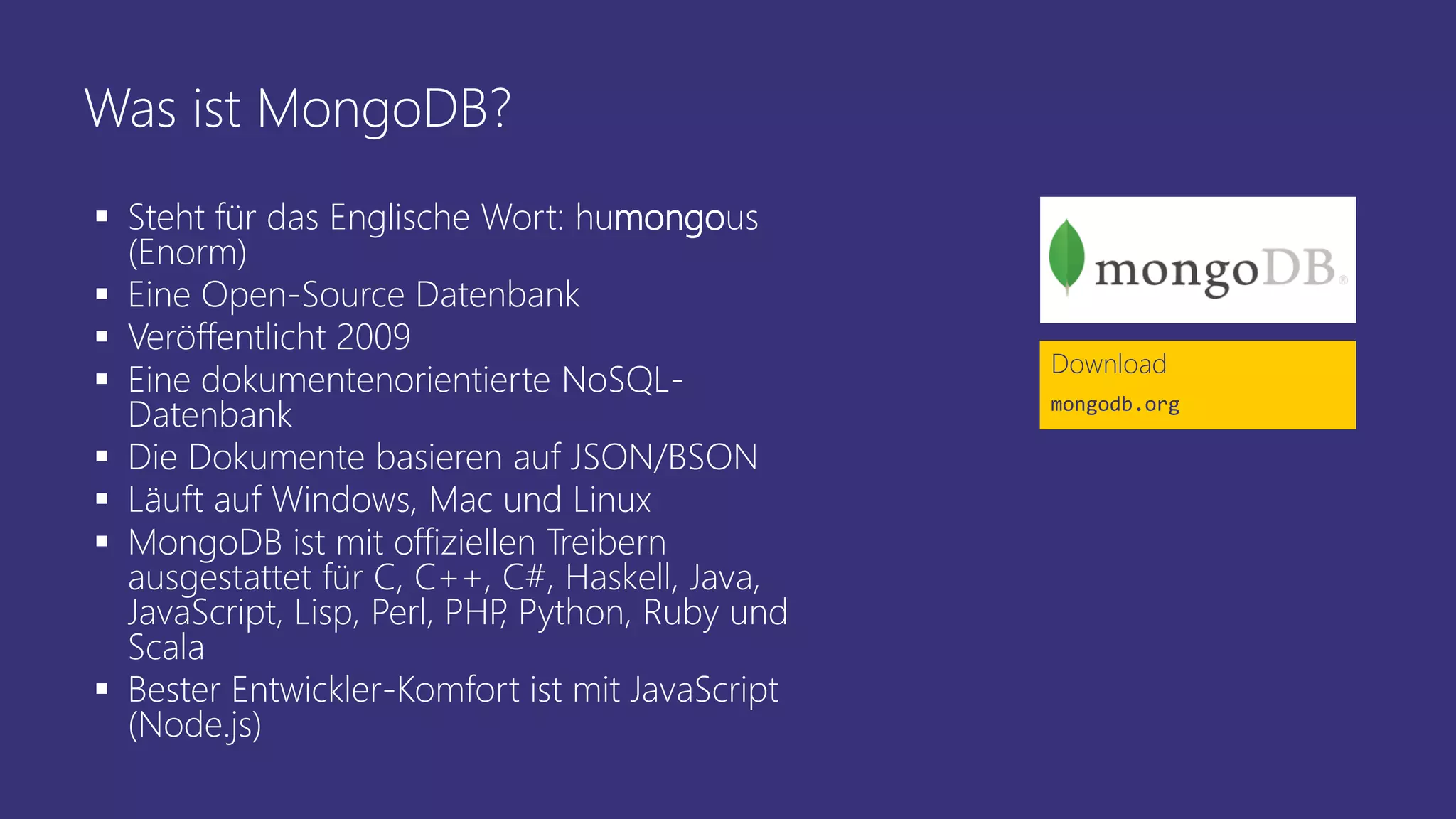 Was ist MongoDB?
▪ Steht für das Englische Wort: humongous
(Enorm)
▪ Eine Open-Source Datenbank
▪ Veröffentlicht 2009
▪ Eine dokumentenorientierte NoSQL-
Datenbank
▪ Die Dokumente basieren auf JSON/BSON
▪ Läuft auf Windows, Mac und Linux
▪ MongoDB ist mit offiziellen Treibern
ausgestattet für C, C++, C#, Haskell, Java,
JavaScript, Lisp, Perl, PHP, Python, Ruby und
Scala
▪ Bester Entwickler-Komfort ist mit JavaScript
(Node.js)
Download
mongodb.org
 