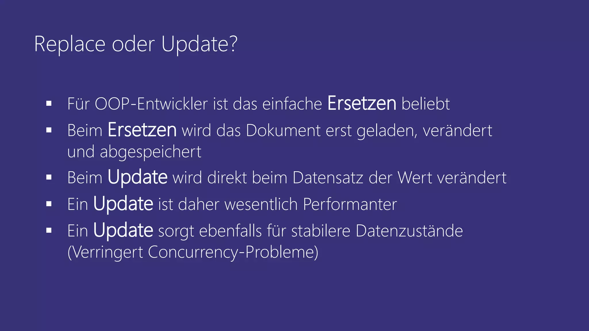 Replace oder Update?
▪ Für OOP-Entwickler ist das einfache Ersetzen beliebt
▪ Beim Ersetzen wird das Dokument erst geladen, verändert
und abgespeichert
▪ Beim Update wird direkt beim Datensatz der Wert verändert
▪ Ein Update ist daher wesentlich Performanter
▪ Ein Update sorgt ebenfalls für stabilere Datenzustände
(Verringert Concurrency-Probleme)
 