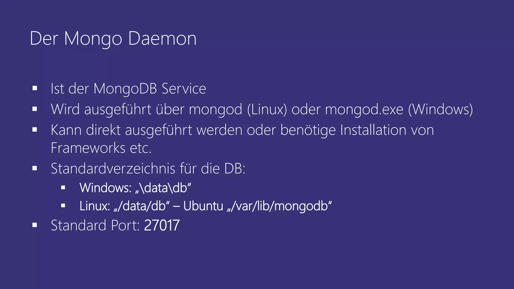 Der Mongo Daemon
▪ Ist der MongoDB Service
▪ Wird ausgeführt über mongod (Linux) oder mongod.exe (Windows)
▪ Kann direkt ausgeführt werden oder benötige Installation von
Frameworks etc.
▪ Standardverzeichnis für die DB:
▪ Windows: „datadb“
▪ Linux: „/data/db“ – Ubuntu „/var/lib/mongodb“
▪ Standard Port: 27017
 