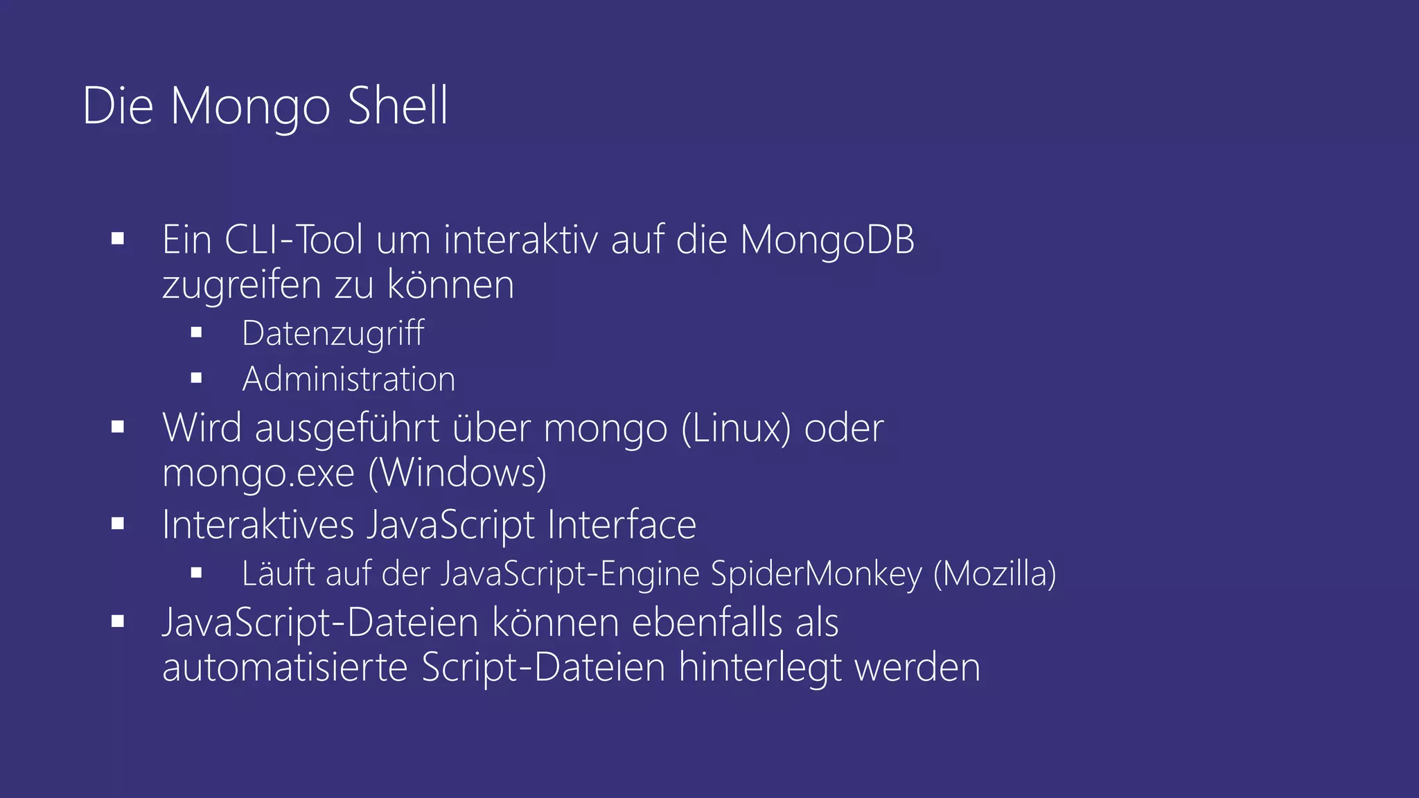 Die Mongo Shell
▪ Ein CLI-Tool um interaktiv auf die MongoDB
zugreifen zu können
▪ Datenzugriff
▪ Administration
▪ Wird ausgeführt über mongo (Linux) oder
mongo.exe (Windows)
▪ Interaktives JavaScript Interface
▪ Läuft auf der JavaScript-Engine SpiderMonkey (Mozilla)
▪ JavaScript-Dateien können ebenfalls als
automatisierte Script-Dateien hinterlegt werden
 