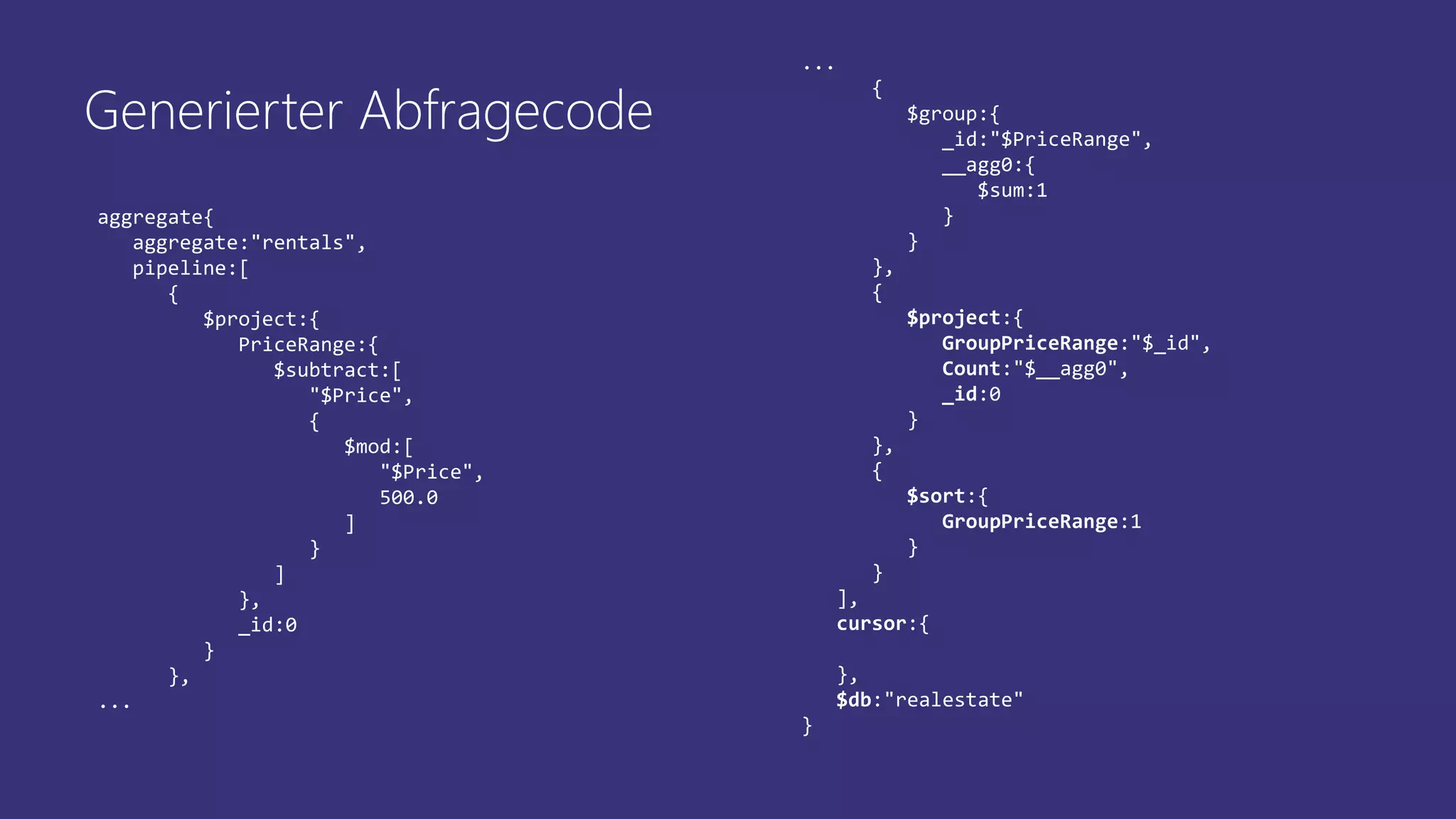 aggregate{
aggregate:"rentals",
pipeline:[
{
$project:{
PriceRange:{
$subtract:[
"$Price",
{
$mod:[
"$Price",
500.0
]
}
]
},
_id:0
}
},
...
...
{
$group:{
_id:"$PriceRange",
__agg0:{
$sum:1
}
}
},
{
$project:{
GroupPriceRange:"$_id",
Count:"$__agg0",
_id:0
}
},
{
$sort:{
GroupPriceRange:1
}
}
],
cursor:{
},
$db:"realestate"
}
Generierter Abfragecode
 