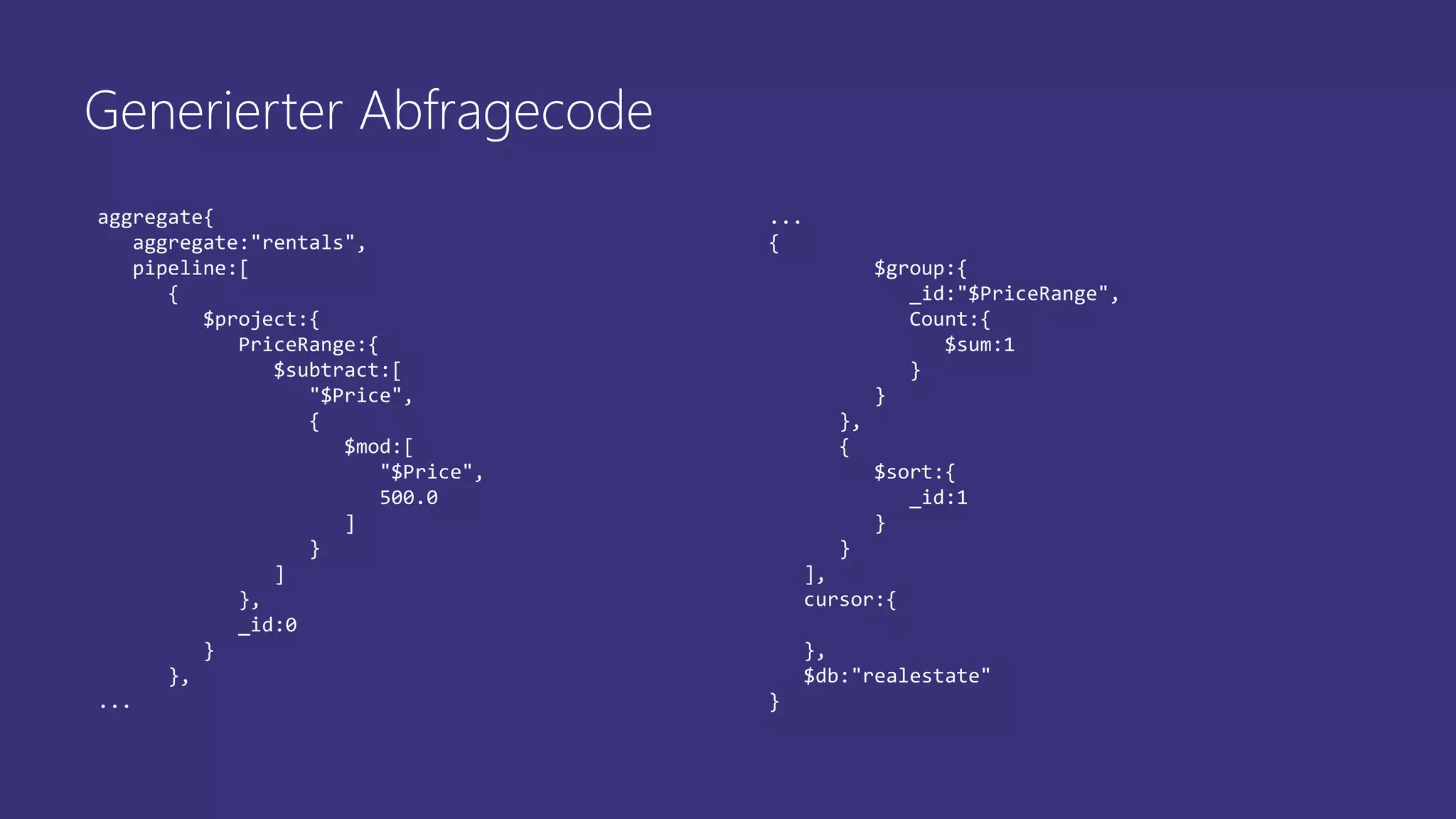 aggregate{
aggregate:"rentals",
pipeline:[
{
$project:{
PriceRange:{
$subtract:[
"$Price",
{
$mod:[
"$Price",
500.0
]
}
]
},
_id:0
}
},
...
...
{
$group:{
_id:"$PriceRange",
Count:{
$sum:1
}
}
},
{
$sort:{
_id:1
}
}
],
cursor:{
},
$db:"realestate"
}
Generierter Abfragecode
 