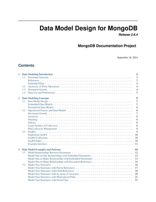 Data Model Design for MongoDB 
Release 2.6.4 
MongoDB Documentation Project 
September 16, 2014 
Contents 
1 Data Modeling Introduction 3 
1.1 Document Structure . . . . . . . . . . . . . . . . . . . . . . . . . . . . . . . . . . . . . . . . . . . . 3 
References . . . . . . . . . . . . . . . . . . . . . . . . . . . . . . . . . . . . . . . . . . . . . . . . . 3 
Embedded Data . . . . . . . . . . . . . . . . . . . . . . . . . . . . . . . . . . . . . . . . . . . . . . 4 
1.2 Atomicity of Write Operations . . . . . . . . . . . . . . . . . . . . . . . . . . . . . . . . . . . . . . 4 
1.3 Document Growth . . . . . . . . . . . . . . . . . . . . . . . . . . . . . . . . . . . . . . . . . . . . . 4 
1.4 Data Use and Performance . . . . . . . . . . . . . . . . . . . . . . . . . . . . . . . . . . . . . . . . 5 
2 Data Modeling Concepts 5 
2.1 Data Model Design . . . . . . . . . . . . . . . . . . . . . . . . . . . . . . . . . . . . . . . . . . . . 5 
Embedded Data Models . . . . . . . . . . . . . . . . . . . . . . . . . . . . . . . . . . . . . . . . . . 5 
Normalized Data Models . . . . . . . . . . . . . . . . . . . . . . . . . . . . . . . . . . . . . . . . . 6 
2.2 Operational Factors and Data Models . . . . . . . . . . . . . . . . . . . . . . . . . . . . . . . . . . 6 
Document Growth . . . . . . . . . . . . . . . . . . . . . . . . . . . . . . . . . . . . . . . . . . . . . 7 
Atomicity . . . . . . . . . . . . . . . . . . . . . . . . . . . . . . . . . . . . . . . . . . . . . . . . . 8 
Sharding . . . . . . . . . . . . . . . . . . . . . . . . . . . . . . . . . . . . . . . . . . . . . . . . . . 8 
Indexes . . . . . . . . . . . . . . . . . . . . . . . . . . . . . . . . . . . . . . . . . . . . . . . . . . 8 
Large Number of Collections . . . . . . . . . . . . . . . . . . . . . . . . . . . . . . . . . . . . . . . 8 
Data Lifecycle Management . . . . . . . . . . . . . . . . . . . . . . . . . . . . . . . . . . . . . . . 9 
2.3 GridFS . . . . . . . . . . . . . . . . . . . . . . . . . . . . . . . . . . . . . . . . . . . . . . . . . . . 9 
Implement GridFS . . . . . . . . . . . . . . . . . . . . . . . . . . . . . . . . . . . . . . . . . . . . 10 
GridFS Collections . . . . . . . . . . . . . . . . . . . . . . . . . . . . . . . . . . . . . . . . . . . . 10 
GridFS Index . . . . . . . . . . . . . . . . . . . . . . . . . . . . . . . . . . . . . . . . . . . . . . . 10 
Example Interface . . . . . . . . . . . . . . . . . . . . . . . . . . . . . . . . . . . . . . . . . . . . . 11 
3 Data Model Examples and Patterns 11 
3.1 Model Relationships Between Documents . . . . . . . . . . . . . . . . . . . . . . . . . . . . . . . . 12 
Model One-to-One Relationships with Embedded Documents . . . . . . . . . . . . . . . . . . . . . . 12 
Model One-to-Many Relationships with Embedded Documents . . . . . . . . . . . . . . . . . . . . . 13 
Model One-to-Many Relationships with Document References . . . . . . . . . . . . . . . . . . . . . 14 
3.2 Model Tree Structures . . . . . . . . . . . . . . . . . . . . . . . . . . . . . . . . . . . . . . . . . . 16 
Model Tree Structures with Parent References . . . . . . . . . . . . . . . . . . . . . . . . . . . . . . 17 
Model Tree Structures with Child References . . . . . . . . . . . . . . . . . . . . . . . . . . . . . . 18 
Model Tree Structures with an Array of Ancestors . . . . . . . . . . . . . . . . . . . . . . . . . . . . 20 
Model Tree Structures with Materialized Paths . . . . . . . . . . . . . . . . . . . . . . . . . . . . . . 21 
Model Tree Structures with Nested Sets . . . . . . . . . . . . . . . . . . . . . . . . . . . . . . . . . 23 
 