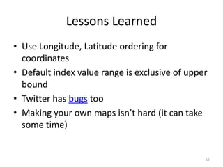 Lessons Learned
• Use Longitude, Latitude ordering for
  coordinates
• Default index value range is exclusive of upper
  bound
• Twitter has bugs too
• Making your own maps isn’t hard (it can take
  some time)


                                                12
 