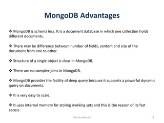 MongoDB Advantages
Dhruba Mandal 12
❖ MongoDB is schema less. It is a document database in which one collection holds
different documents.
❖ There may be difference between number of fields, content and size of the
document from one to other.
❖ Structure of a single object is clear in MongoDB.
❖ There are no complex joins in MongoDB.
❖ MongoDB provides the facility of deep query because it supports a powerful dynamic
query on documents.
❖ It is very easy to scale.
❖ It uses internal memory for storing working sets and this is the reason of its fast
access.
 