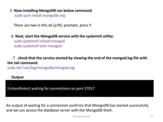 Dhruba Mandal 15
5. Now installing MongoDB run below command
sudo yum install mongodb-org
There are two Is this ok [y/N]: prompts press Y
6. Next, start the MongoDB service with the systemctl utility:
sudo systemctl reload mongod
sudo systemctl start mongod
7 . check that the service started by viewing the end of the mongod.log file with
the tail command:
sudo tail /var/log/mongodb/mongod.log
. . .
[initandlisten] waiting for connections on port 27017
An output of waiting for a connection confirms that MongoDB has started successfully
and we can access the database server with the MongoDB Shell:
Output
 