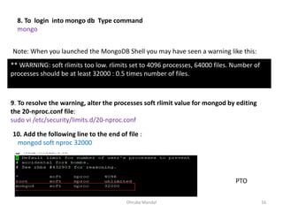 Dhruba Mandal 16
8. To login into mongo db Type command
mongo
Note: When you launched the MongoDB Shell you may have seen a warning like this:
** WARNING: soft rlimits too low. rlimits set to 4096 processes, 64000 files. Number of
processes should be at least 32000 : 0.5 times number of files.
9. To resolve the warning, alter the processes soft rlimit value for mongod by editing
the 20-nproc.conf file:
sudo vi /etc/security/limits.d/20-nproc.conf
10. Add the following line to the end of file :
mongod soft nproc 32000
PTO
 