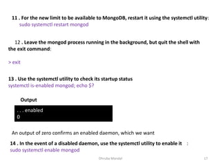 Dhruba Mandal 17
11 . For the new limit to be available to MongoDB, restart it using the systemctl utility:
sudo systemctl restart mongod
12 . Leave the mongod process running in the background, but quit the shell with
the exit command:
> exit
13 . Use the systemctl utility to check its startup status
systemctl is-enabled mongod; echo $?
Output
. . . enabled
0
An output of zero confirms an enabled daemon, which we want
14 . In the event of a disabled daemon, use the systemctl utility to enable it :
sudo systemctl enable mongod
 