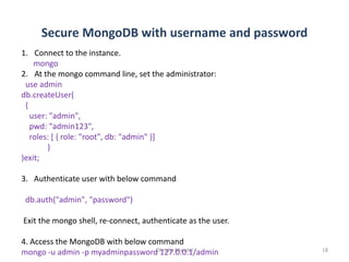 Secure MongoDB with username and password
Dhruba Mandal 18
1. Connect to the instance.
mongo
2. At the mongo command line, set the administrator:
use admin
db.createUser(
{
user: "admin",
pwd: "admin123",
roles: [ { role: "root", db: "admin" }]
}
)exit;
3. Authenticate user with below command
db.auth("admin", "password")
Exit the mongo shell, re-connect, authenticate as the user.
4. Access the MongoDB with below command
mongo -u admin -p myadminpassword 127.0.0.1/admin
 