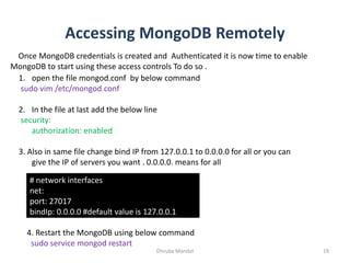 Accessing MongoDB Remotely
Dhruba Mandal 19
Once MongoDB credentials is created and Authenticated it is now time to enable
MongoDB to start using these access controls To do so .
1. open the file mongod.conf by below command
sudo vim /etc/mongod.conf
2. In the file at last add the below line
security:
authorization: enabled
3. Also in same file change bind IP from 127.0.0.1 to 0.0.0.0 for all or you can
give the IP of servers you want . 0.0.0.0. means for all
# network interfaces
net:
port: 27017
bindIp: 0.0.0.0 #default value is 127.0.0.1
4. Restart the MongoDB using below command
sudo service mongod restart
 