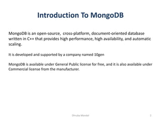 Introduction To MongoDB
MongoDB is an open-source, cross-platform, document-oriented database
written in C++ that provides high performance, high availability, and automatic
scaling.
It is developed and supported by a company named 10gen
MongoDB is available under General Public license for free, and it is also available under
Commercial license from the manufacturer.
2Dhruba Mandal
 