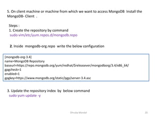 Dhruba Mandal 20
5. On client machine or machine from which we want to access MongoDB Install the
MongoDB- Client .
Steps :
1. Create the repository by command
sudo vim/etc/yum.repos.d/mongodb.repo
2. Inside mongodb-org.repo write the below configuration
[mongodb-org-3.4]
name=MongoDB Repository
baseurl=https://repo.mongodb.org/yum/redhat/$releasever/mongodborg/3.4/x86_64/
gpgcheck=1
enabled=1
gpgkey=https://www.mongodb.org/static/pgp/server-3.4.asc
3. Update the repository index by below command
sudo yum update -y
 