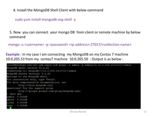 Dhruba Mandal 21
4. Install the MongoDB Shell Client with below command
sudo yum install mongodb-org-shell -y
5. Now you can connect your mongo DB from client or remote machine by below
command
mongo -u <username> -p <password> <ip-address>:27017/<collection-name>
Example : In my case I am connecting my MongoDB on my Centos 7 machine
10.0.205.53 from my centos7 machine 10.0.205.50 : Output is as below :
 