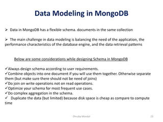 Data Modeling in MongoDB
Dhruba Mandal 23
➢ Data in MongoDB has a flexible schema. documents in the same collection
➢ The main challenge in data modeling is balancing the need of the application, the
performance characteristics of the database engine, and the data retrieval patterns
Below are some considerations while designing Schema in MongoDB
✓Always design schema according to user requirements.
✓Combine objects into one document if you will use them together. Otherwise separate
them (but make sure there should not be need of joins)
✓Do join on write operations not on read operations.
✓Optimize your schema for most frequent use cases.
✓Do complex aggregation in the schema.
✓ Duplicate the data (but limited) because disk space is cheap as compare to compute
time
 