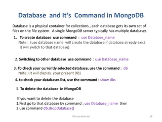 Database and It’s Command in MongoDB
Dhruba Mandal 24
Database is a physical container for collections , each database gets its own set of
files on the file system. A single MongoDB server typically has multiple databases
1. To create database use command : use Database_name
Note : (use database name will create the database if database already exist
it will switch to that database)
2. Switching to other database use command : use Database_name
3. To check your currently selected database, use the command : db
Note: (It will display your present DB)
4. to check your databases list, use the command : show dbs
5. To delete the database in MongoDB
If you want to delete the database
1.First go to that database by command : use Database_name then
2.use command db.dropDatabase()
 