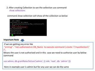 Dhruba Mandal 26
2. After creating Collection to see the collection use command
show collections
command show collection will show all the collection as below
If we are getting any error like
"errmsg" : "not authorized on DB_Name to execute command { create: "mycollection"
}",
Means the user is not authorized and in this case we need to authorize user by below
command
use admin; db.grantRolesToUser('admin', [{ role: 'root', db: 'admin' }])
Here in example user is admin but for any user we can do the same
Important Note
 