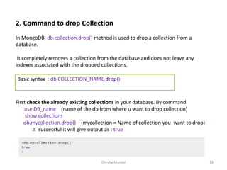 Dhruba Mandal 28
2. Command to drop Collection
In MongoDB, db.collection.drop() method is used to drop a collection from a
database.
It completely removes a collection from the database and does not leave any
indexes associated with the dropped collections.
Basic syntax : db.COLLECTION_NAME.drop()
First check the already existing collections in your database. By command
use DB_name (name of the db from where u want to drop collection)
show collections
db.mycollection.drop() (mycollection = Name of collection you want to drop)
If successful it will give output as : true
 