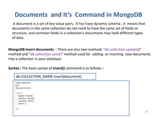 Documents and It’s Command in MongoDB
Dhruba Mandal 29
A document is a set of key-value pairs. It has have dynamic schema , it means that
documents in the same collection do not need to have the same set of fields or
structure, and common fields in a collection's documents may hold different types
of data.
MongoDB insert documents : There are also two methods "db.collection.update()"
method and "db.collection.save()" method used for adding or inserting new documents
into a collection in your database
Syntax : The basic syntax of insert() command is as follows −
db.COLLECTION_NAME.insert(document)
> show collections
users
> db.users.insert({
...
... id: '1' ,
... loginId: 'mandal',
... userPass: 'mandal',
... userType: 'admin',
... active: '1',
...
... })
 
