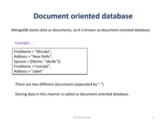 Document oriented database
MongoDB stores data as documents, so it is known as document oriented database
FirstName = "Dhruba",
Address = "New Delhi",
Spouse = [{Name: "abcde"}].
FirstName ="mandal",
Address = "saket"
There are two different documents (separated by ".")
Storing data in this manner is called as document oriented database.
Example : -
3Dhruba Mandal
 