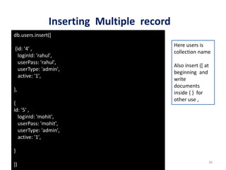 Inserting Multiple record
Dhruba Mandal 30
db.users.insert([
{id: '4' ,
loginId: 'rahul',
userPass: 'rahul',
userType: 'admin',
active: '1',
},
{
id: '5' ,
loginId: 'mohit',
userPass: 'mohit',
userType: 'admin',
active: '1',
}
])
Here users is
collection name
Also insert ([ at
beginning and
write
documents
inside { } for
other use ,
 