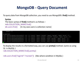 MongoDB - Query Document
Dhruba Mandal 31
To query data from MongoDB collection, you need to use MongoDB's find() method.
Syntax
The basic syntax of find() method is as follows −
>db.COLLECTION_NAME.find()
db.users.find() (In my case users is collection name)
To display the results in a formatted way, you can use pretty() method. (same as using
G in MySQL )
>db.COLLECTION_NAME.find().pretty()
>db.users.find({"loginId":"mandal"}) (like where condition in MySQL )
 