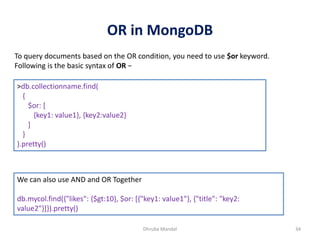 OR in MongoDB
Dhruba Mandal 34
To query documents based on the OR condition, you need to use $or keyword.
Following is the basic syntax of OR −
>db.collectionname.find(
{
$or: [
{key1: value1}, {key2:value2}
]
}
).pretty()
We can also use AND and OR Together
db.mycol.find({"likes": {$gt:10}, $or: [{"key1: value1"}, {"title": "key2:
value2"}]}).pretty()
 