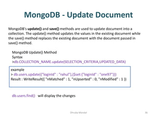 MongoDB - Update Document
Dhruba Mandal 36
MongoDB's update() and save() methods are used to update document into a
collection. The update() method updates the values in the existing document while
the save() method replaces the existing document with the document passed in
save() method.
MongoDB Update() Method
Syntax
>db.COLLECTION_NAME.update(SELECTION_CRITERIA,UPDATED_DATA)
example
> db.users.update({"loginId" : "rahul"},{$set:{"loginId" : "one97"}})
Result : WriteResult({ "nMatched" : 1, "nUpserted" : 0, "nModified" : 1 })
db.users.find() will display the changes
 