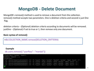 MongoDB - Delete Document
Dhruba Mandal 38
MongoDB's remove() method is used to remove a document from the collection.
remove() method accepts two parameters. One is deletion criteria and second is just One
flag.
deletion criteria − (Optional) deletion criteria according to documents will be removed.
justOne − (Optional) if set to true or 1, then remove only one document.
Basic syntax of remove()
>db.COLLECTION_NAME.remove(DELLETION_CRITTERIA)
db.users.remove({ "userPass" : "mandal"})
Example
 